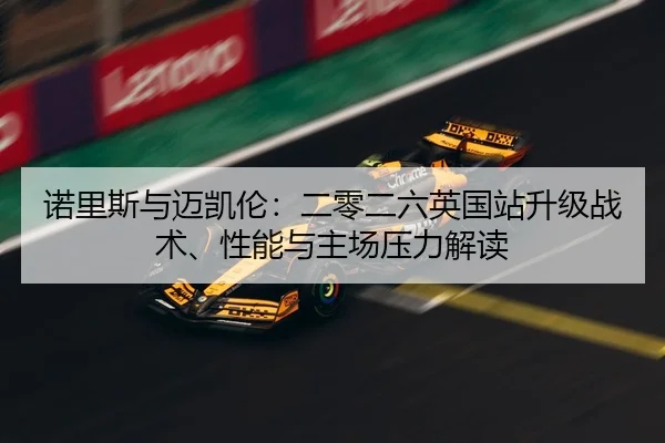 诺里斯与迈凯伦：二零二六英国站升级战术、性能与主场压力解读