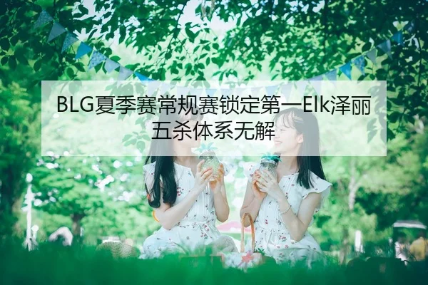 BLG夏季赛常规赛锁定第一Elk泽丽五杀体系无解