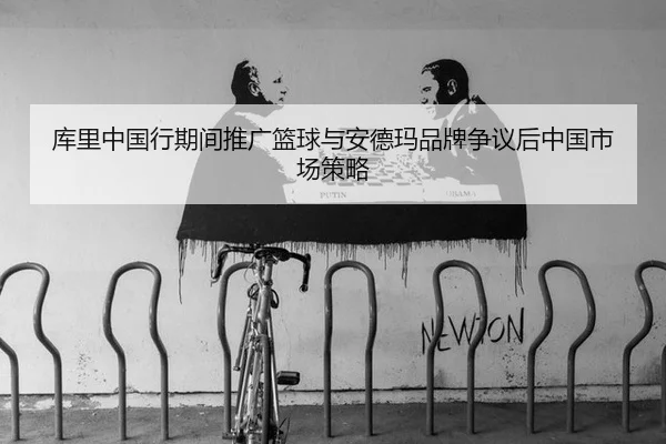 库里中国行期间推广篮球与安德玛品牌争议后中国市场策略